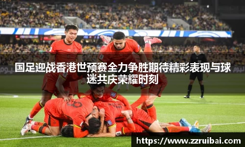 国足迎战香港世预赛全力争胜期待精彩表现与球迷共庆荣耀时刻